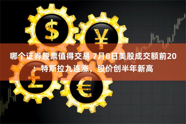 哪个证券股票值得交易 7月8日美股成交额前20：特斯拉九连涨，股价创半年新高