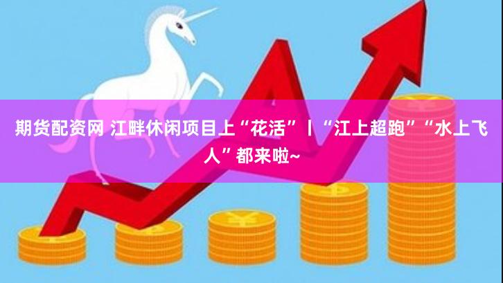 期货配资网 江畔休闲项目上“花活”丨“江上超跑”“水上飞人”都来啦~