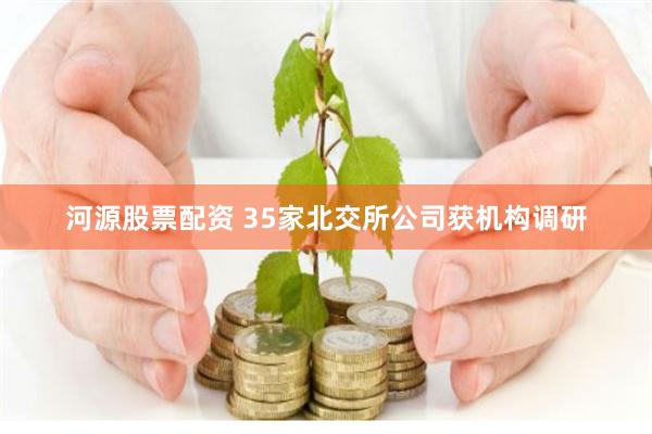 河源股票配资 35家北交所公司获机构调研