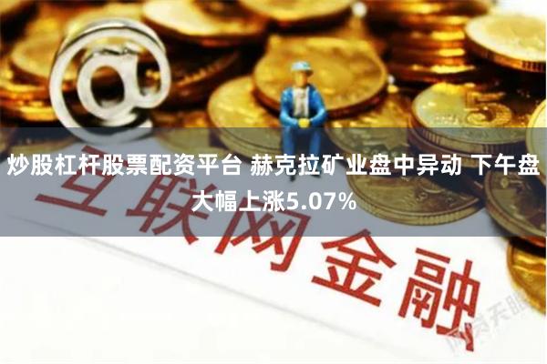 炒股杠杆股票配资平台 赫克拉矿业盘中异动 下午盘大幅上涨5.07%