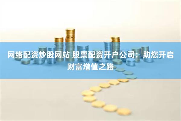 网络配资炒股网站 股票配资开户公司：助您开启财富增值之路