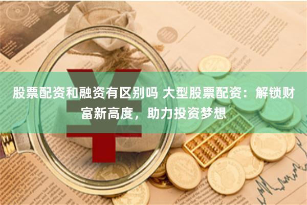 股票配资和融资有区别吗 大型股票配资：解锁财富新高度，助力投资梦想