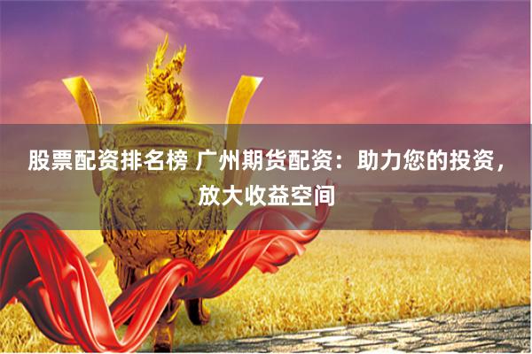 股票配资排名榜 广州期货配资：助力您的投资，放大收益空间