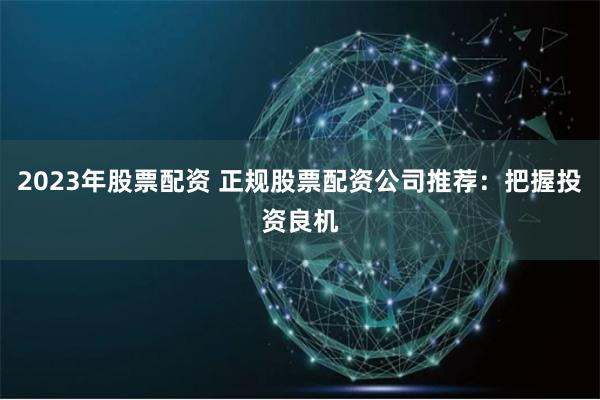 2023年股票配资 正规股票配资公司推荐：把握投资良机