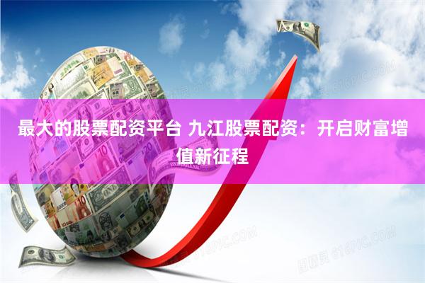 最大的股票配资平台 九江股票配资：开启财富增值新征程