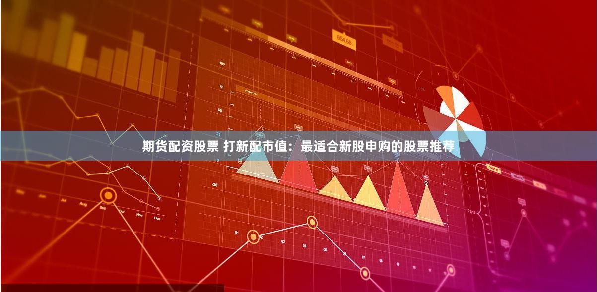 期货配资股票 打新配市值：最适合新股申购的股票推荐
