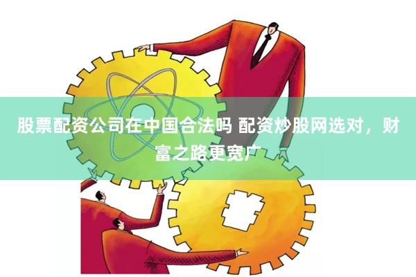 股票配资公司在中国合法吗 配资炒股网选对，财富之路更宽广