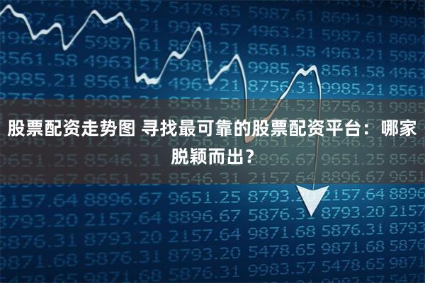 股票配资走势图 寻找最可靠的股票配资平台：哪家脱颖而出？