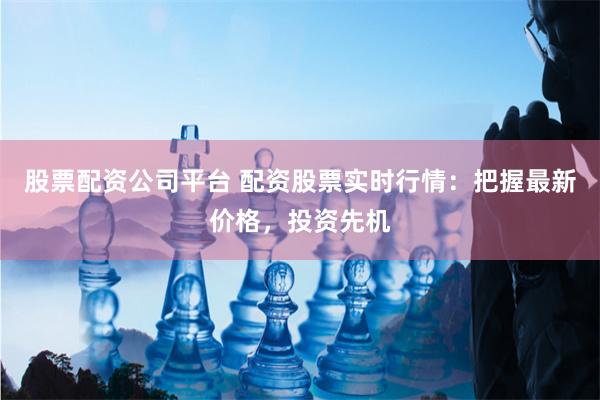 股票配资公司平台 配资股票实时行情：把握最新价格，投资先机