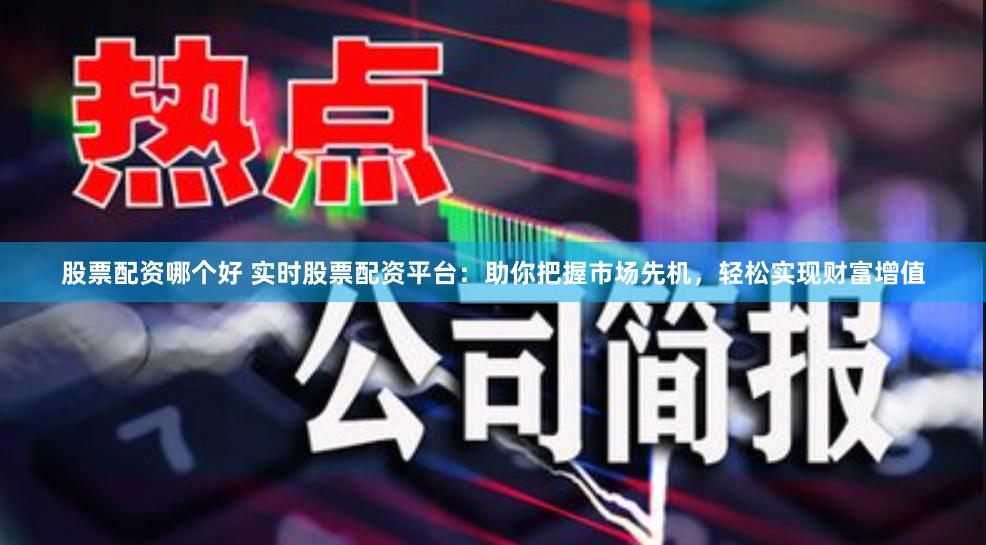股票配资哪个好 实时股票配资平台：助你把握市场先机，轻松实现财富增值
