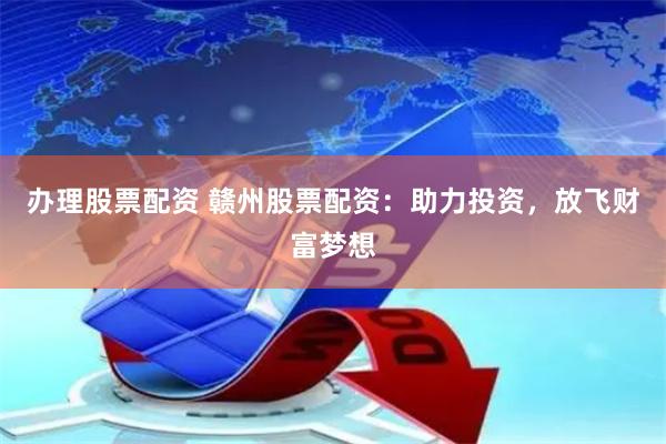 办理股票配资 赣州股票配资：助力投资，放飞财富梦想