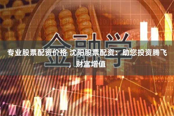 专业股票配资价格 沈阳股票配资：助您投资腾飞，财富增值