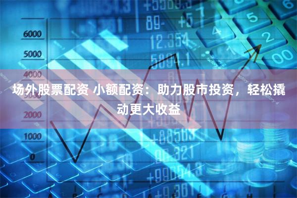 场外股票配资 小额配资：助力股市投资，轻松撬动更大收益