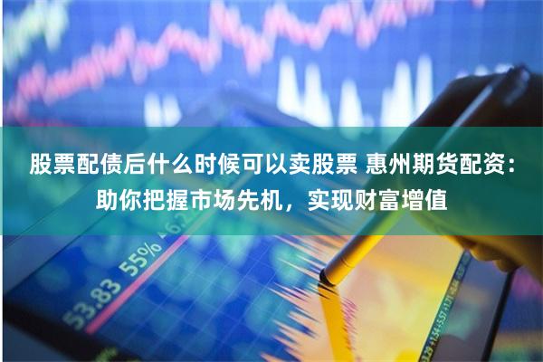 股票配债后什么时候可以卖股票 惠州期货配资：助你把握市场先机，实现财富增值