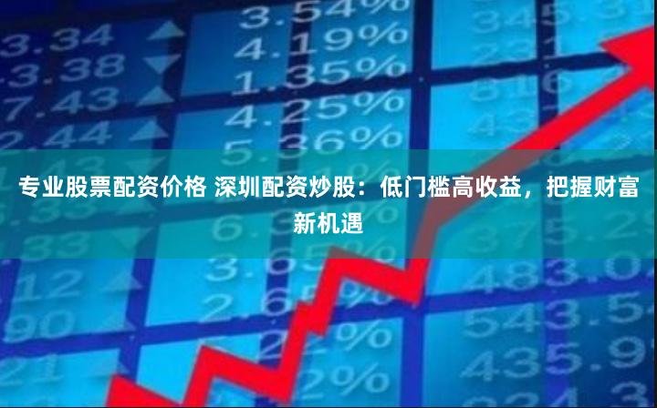 专业股票配资价格 深圳配资炒股：低门槛高收益，把握财富新机遇