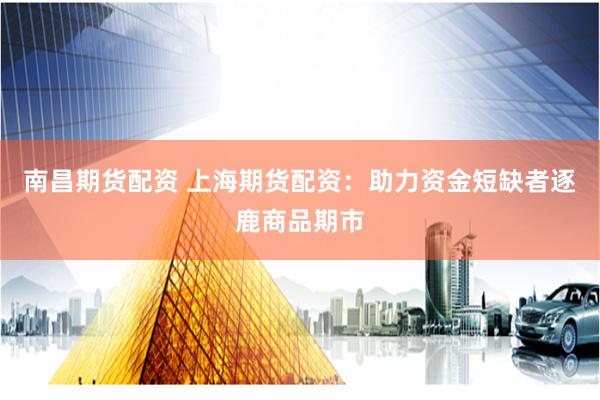 南昌期货配资 上海期货配资：助力资金短缺者逐鹿商品期市