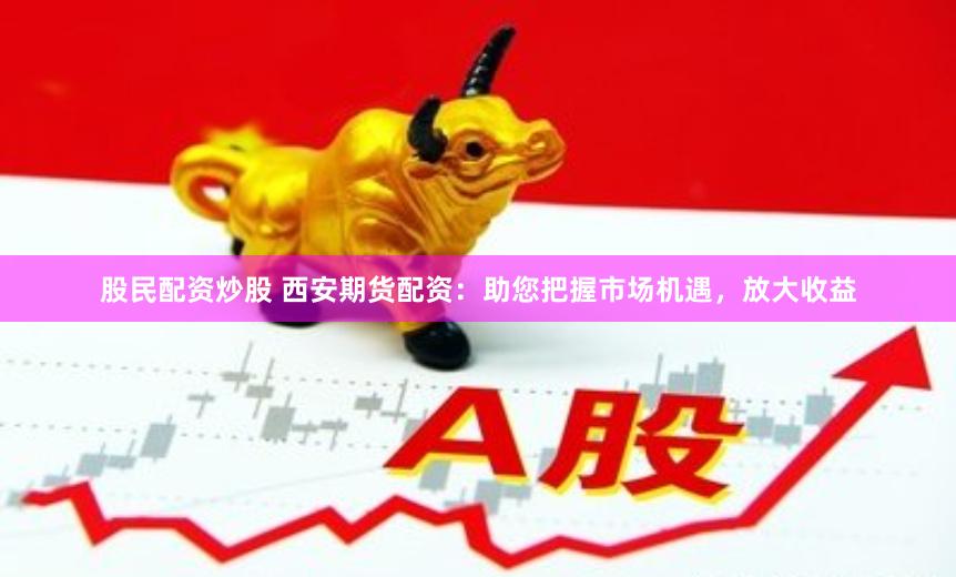 股民配资炒股 西安期货配资：助您把握市场机遇，放大收益