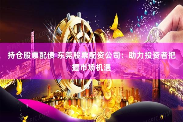 持仓股票配债 东莞股票配资公司：助力投资者把握市场机遇